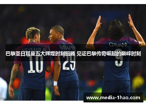巴黎圣日耳曼五大辉煌时刻回顾 见证巴黎传奇崛起的巅峰时刻