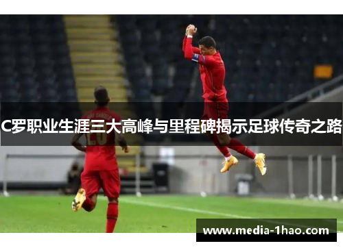 C罗职业生涯三大高峰与里程碑揭示足球传奇之路