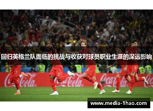 回归英格兰队面临的挑战与收获对球员职业生涯的深远影响