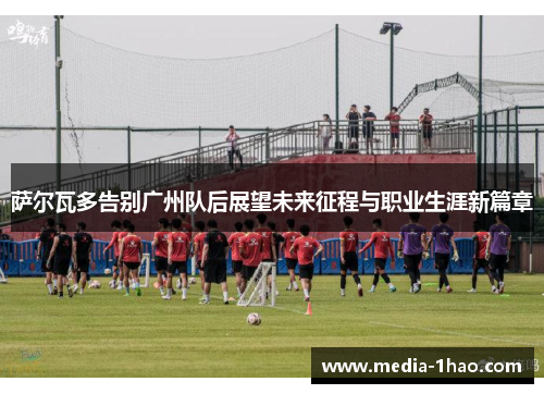 萨尔瓦多告别广州队后展望未来征程与职业生涯新篇章