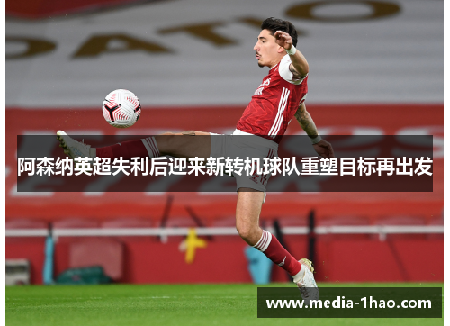 阿森纳英超失利后迎来新转机球队重塑目标再出发